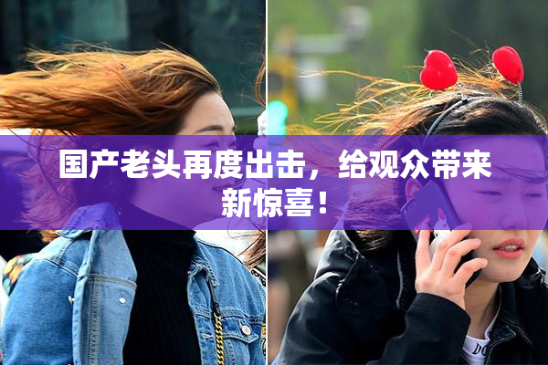 国产老头再度出击，给观众带来新惊喜！
