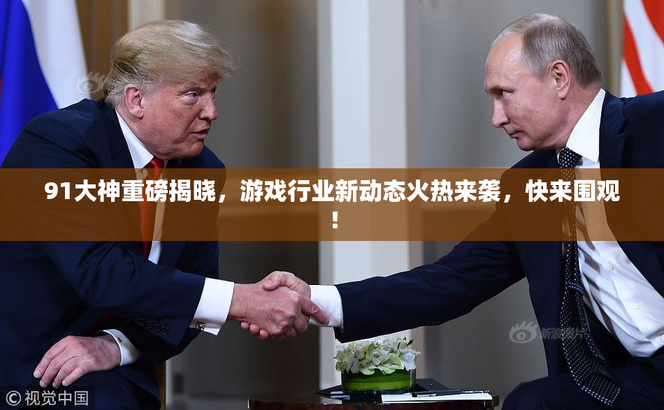 91大神重磅揭晓，游戏行业新动态火热来袭，快来围观！