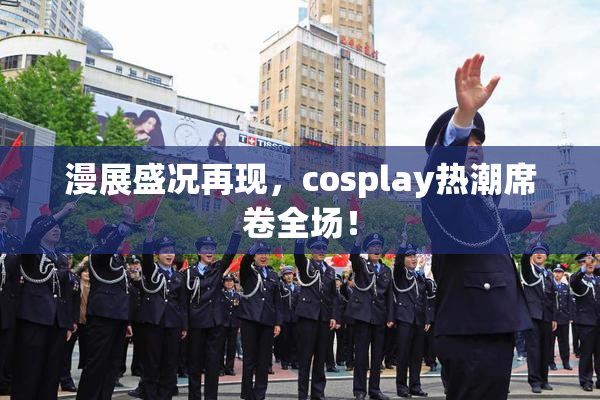 漫展盛况再现，cosplay热潮席卷全场！