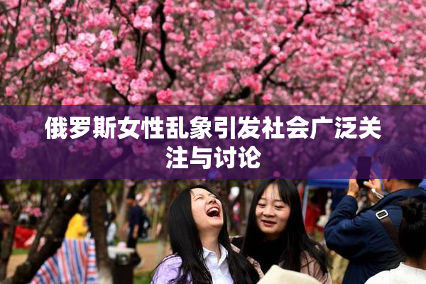 俄罗斯女性乱象引发社会广泛关注与讨论