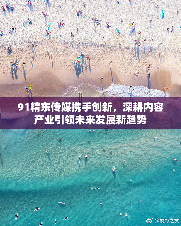 91精东传媒携手创新，深耕内容产业引领未来发展新趋势