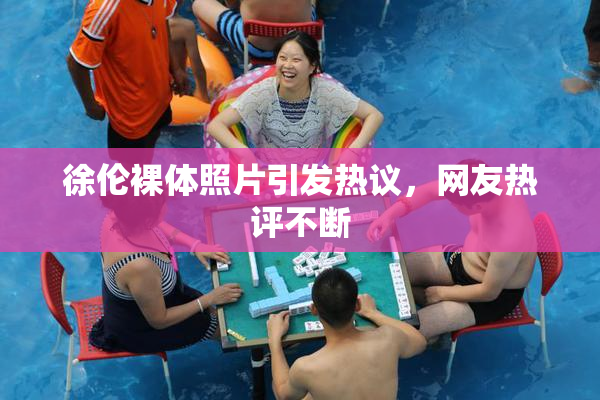 徐伦裸体照片引发热议，网友热评不断