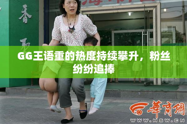 GG王语重的热度持续攀升，粉丝纷纷追捧
