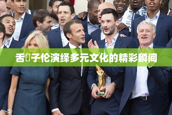 舌乚子伦演绎多元文化的精彩瞬间