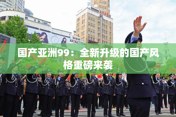 国产亚洲99：全新升级的国产风格重磅来袭
