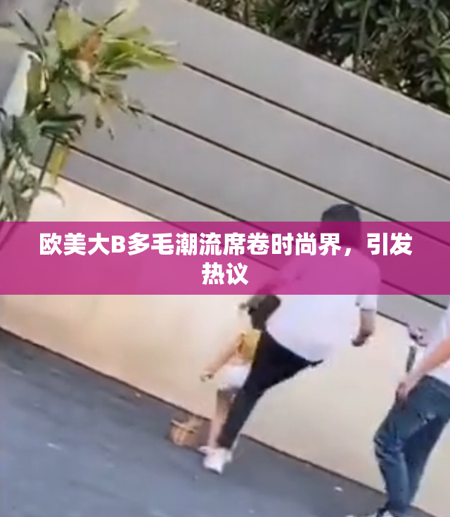 欧美大B多毛潮流席卷时尚界，引发热议