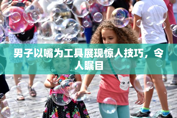 男子以嘴为工具展现惊人技巧，令人瞩目