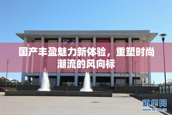 国产丰盈魅力新体验，重塑时尚潮流的风向标