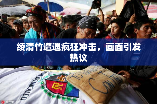 绫清竹遭遇疯狂冲击，画面引发热议