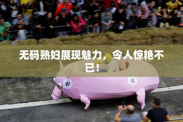 无码熟妇展现魅力，令人惊艳不已！
