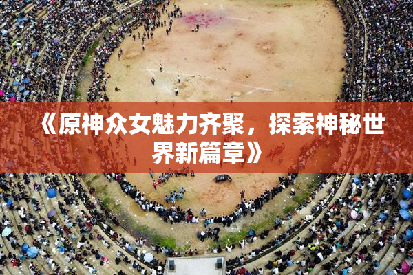 《原神众女魅力齐聚，探索神秘世界新篇章》