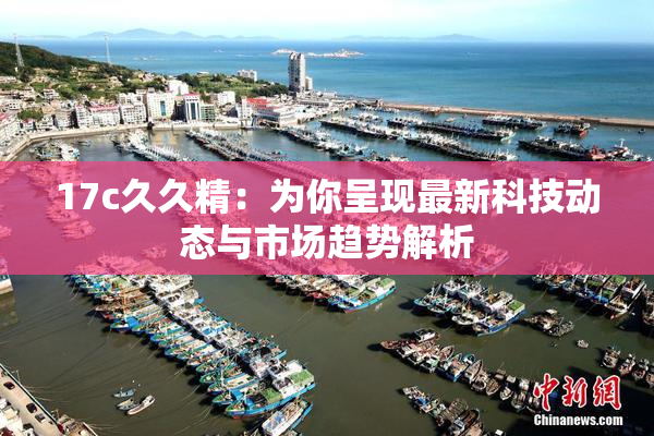 17c久久精：为你呈现最新科技动态与市场趋势解析