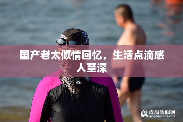 国产老太倾情回忆，生活点滴感人至深