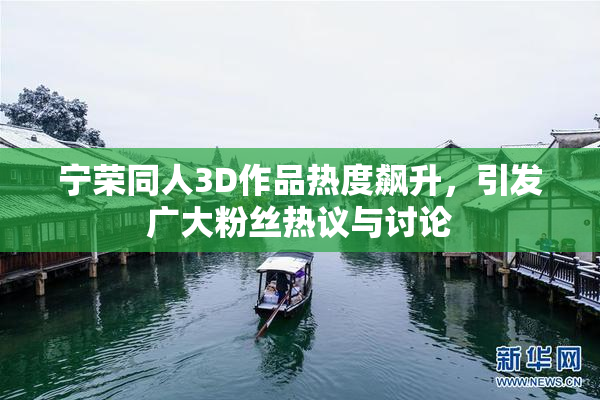 宁荣同人3D作品热度飙升，引发广大粉丝热议与讨论