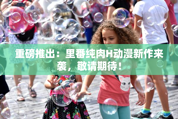 重磅推出：里番纯肉H动漫新作来袭，敬请期待！