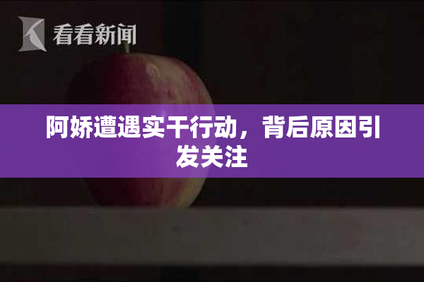 阿娇遭遇实干行动，背后原因引发关注