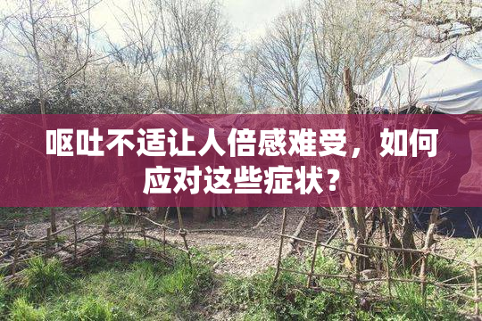 呕吐不适让人倍感难受，如何应对这些症状？