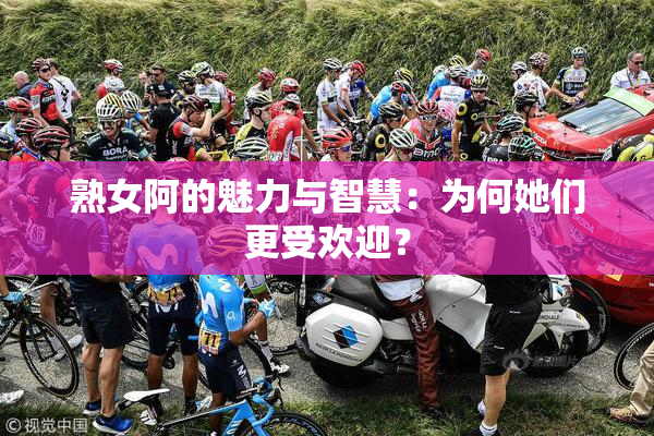 熟女阿的魅力与智慧：为何她们更受欢迎？