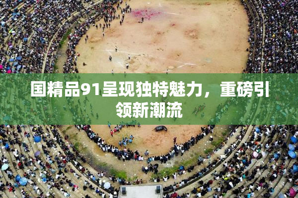 国精品91呈现独特魅力，重磅引领新潮流