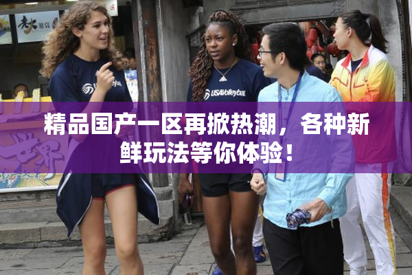 精品国产一区再掀热潮，各种新鲜玩法等你体验！