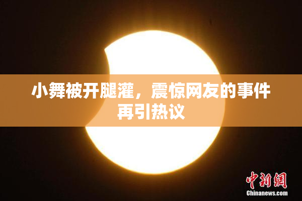 小舞被开腿灌，震惊网友的事件再引热议