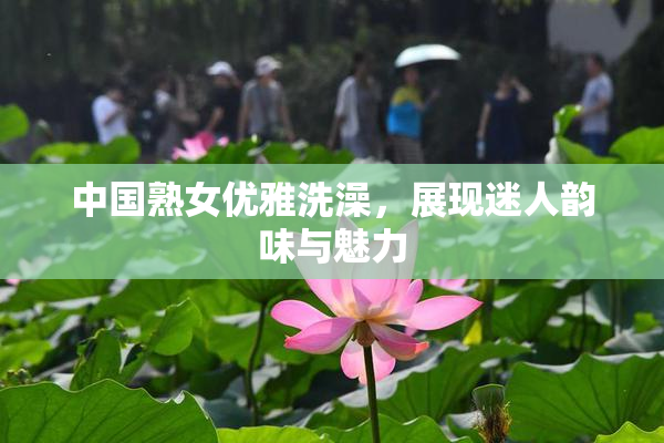 中国熟女优雅洗澡，展现迷人韵味与魅力