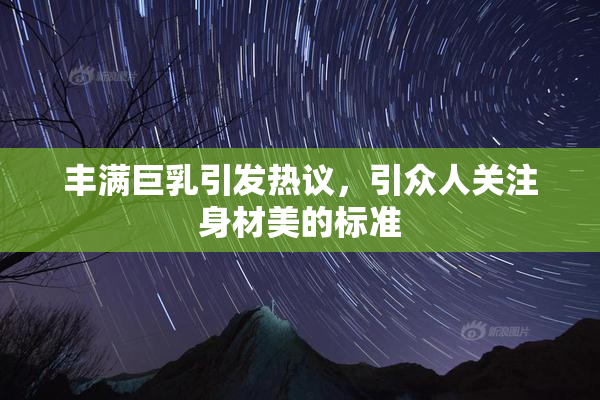 丰满巨乳引发热议，引众人关注身材美的标准