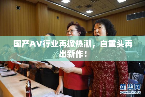 国产AV行业再掀热潮，白重头再出新作！