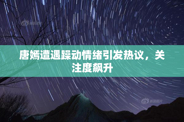 唐嫣遭遇躁动情绪引发热议，关注度飙升