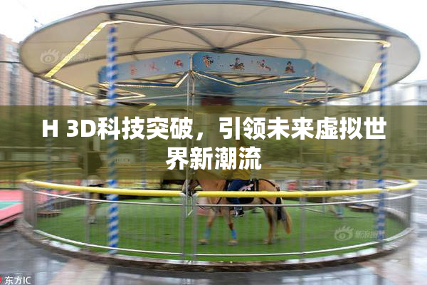 H 3D科技突破，引领未来虚拟世界新潮流