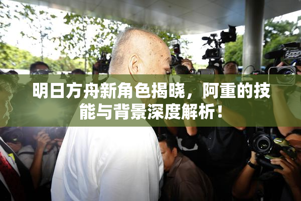 明日方舟新角色揭晓，阿重的技能与背景深度解析！