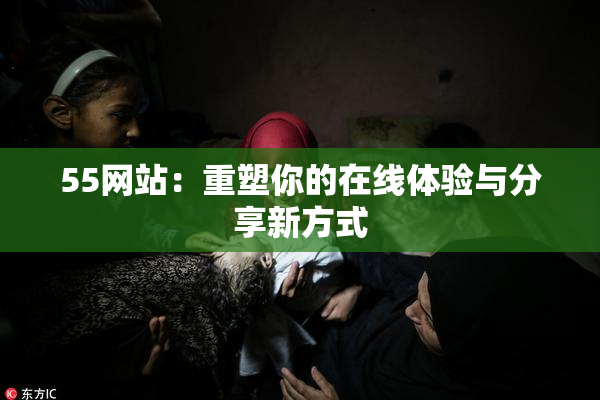 55网站：重塑你的在线体验与分享新方式