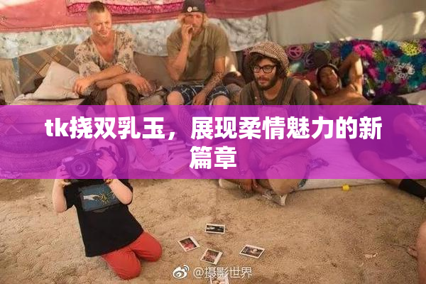 tk挠双乳玉，展现柔情魅力的新篇章