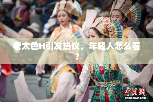 老太色H引发热议，年轻人怎么看？