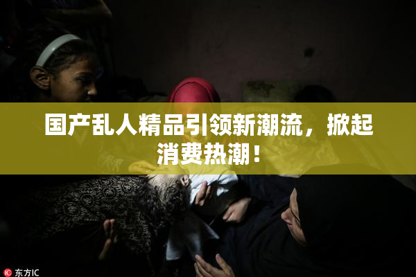 国产乱人精品引领新潮流，掀起消费热潮！