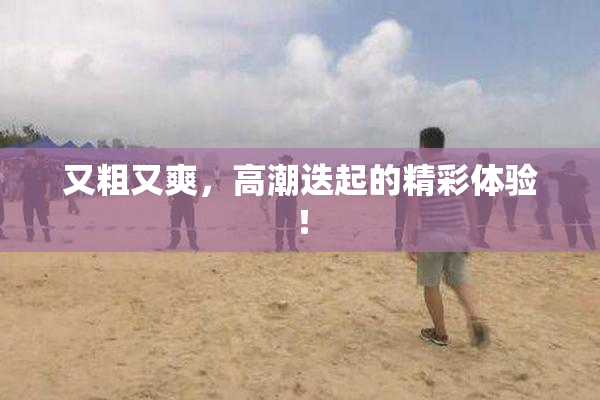 又粗又爽，高潮迭起的精彩体验！