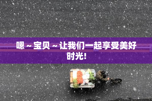 嗯～宝贝～让我们一起享受美好时光!