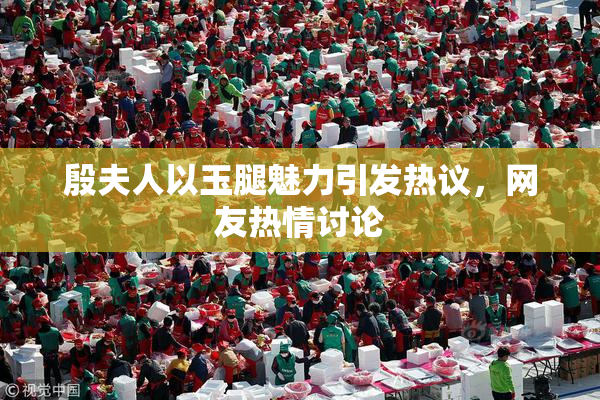 殷夫人以玉腿魅力引发热议，网友热情讨论