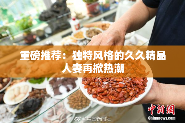 重磅推荐：独特风格的久久精品人妻再掀热潮