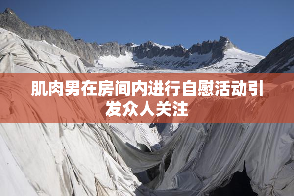 肌肉男在房间内进行自慰活动引发众人关注