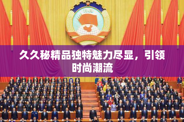 久久秘精品独特魅力尽显，引领时尚潮流