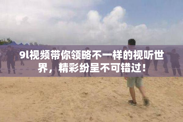 9l视频带你领略不一样的视听世界，精彩纷呈不可错过！