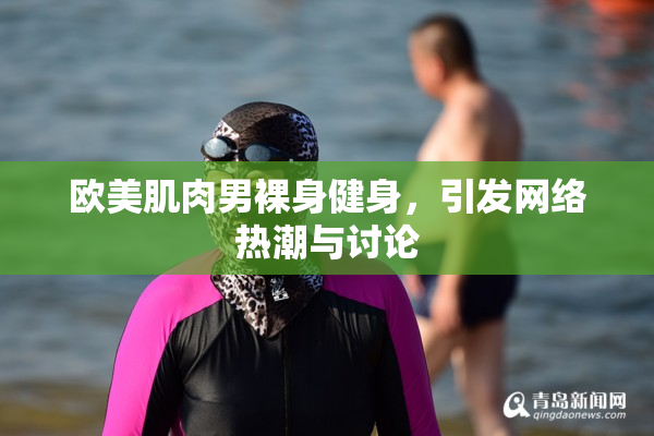 欧美肌肉男裸身健身，引发网络热潮与讨论