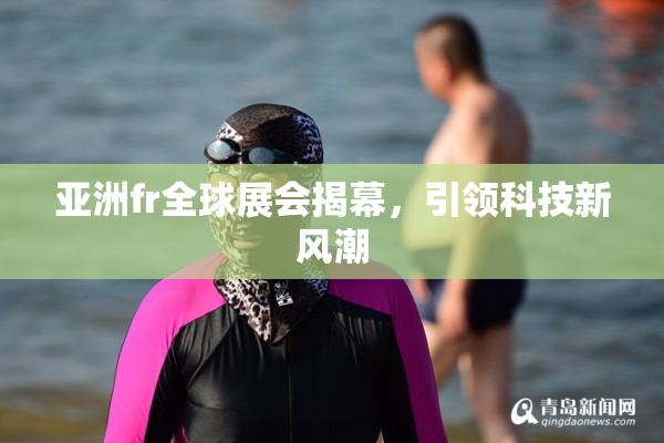 亚洲fr全球展会揭幕，引领科技新风潮