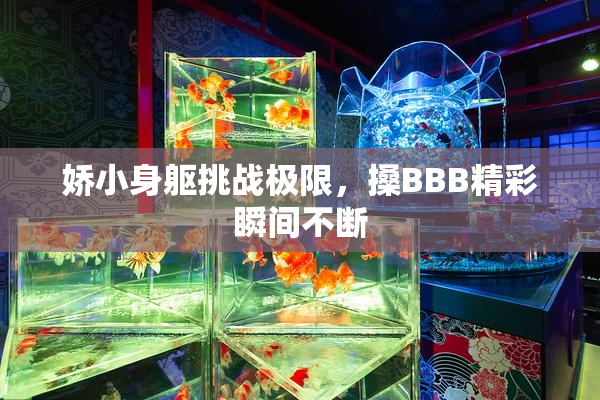 娇小身躯挑战极限，搡BBB精彩瞬间不断