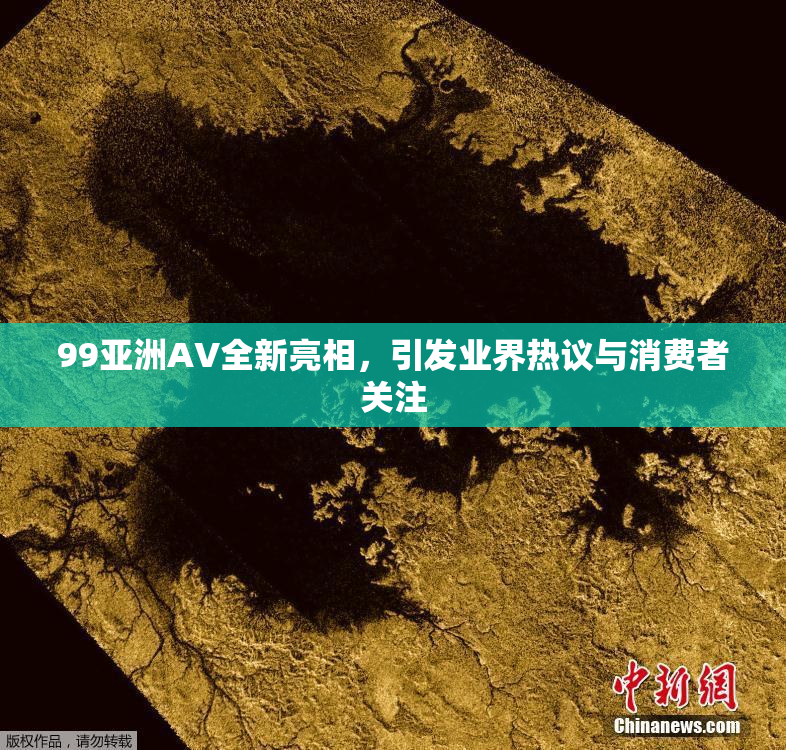 99亚洲AV全新亮相，引发业界热议与消费者关注