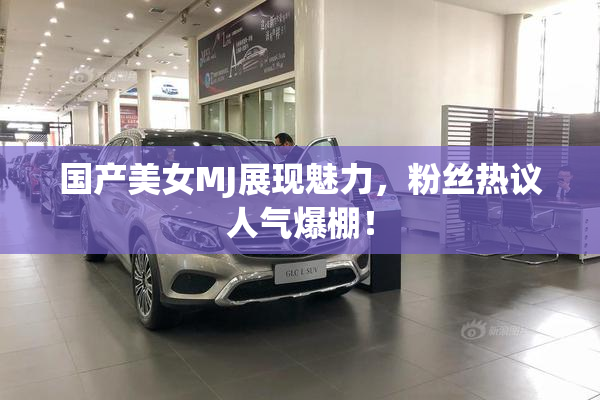 国产美女MJ展现魅力，粉丝热议人气爆棚！