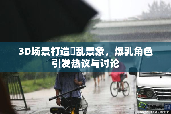 3D场景打造婬乱景象，爆乳角色引发热议与讨论
