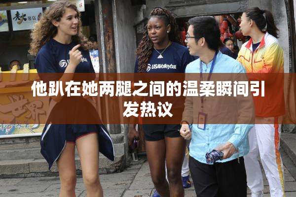 他趴在她两腿之间的温柔瞬间引发热议