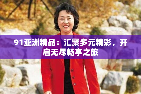 91亚洲精品：汇聚多元精彩，开启无尽畅享之旅